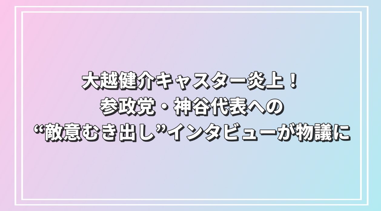 大越健介キャスター炎上！参政党・神谷代表への“敵意むき出し”インタビューが物議に