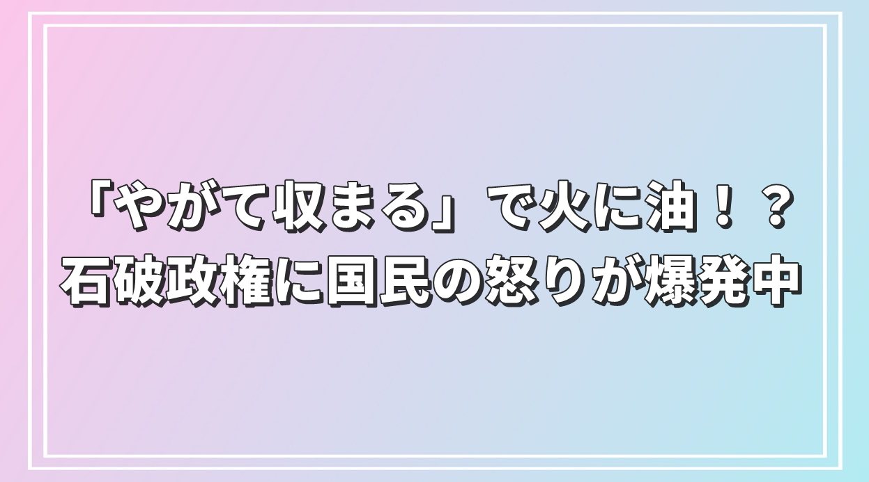 「やがて収まる」で火に油！？石破政権に国民の怒りが爆発中