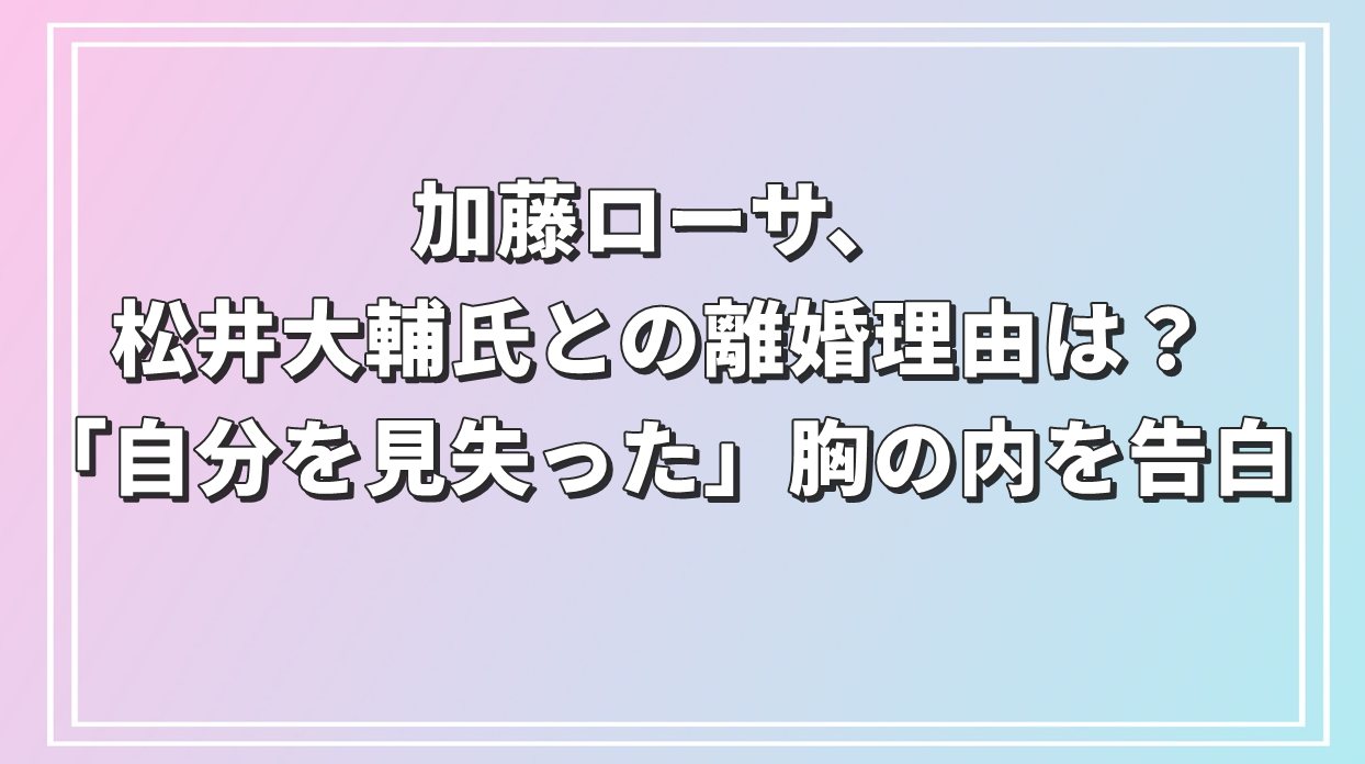 加藤ローサ、松井大輔氏との離婚理由は？「自分を見失った」胸の内を告白