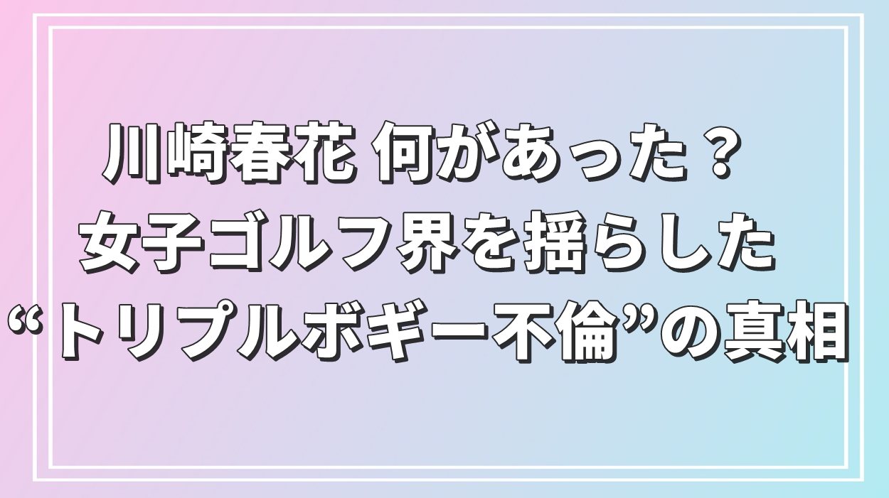 川崎春花 何があった？女子ゴルフ界を揺らした“トリプルボギー不倫”の真相